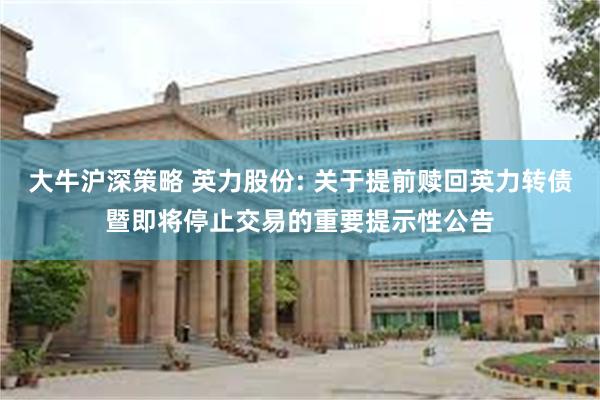 大牛沪深策略 英力股份: 关于提前赎回英力转债暨即将停止交易的重要提示性公告