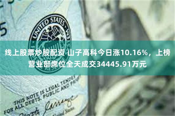 线上股票炒股配资 山子高科今日涨10.16%，上榜营业部席位全天成交34445.91万元