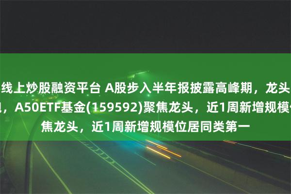 线上炒股融资平台 A股步入半年报披露高峰期，龙头公司持续领跑，A50ETF基金(159592)聚焦龙头，近1周新增规模位居同类第一