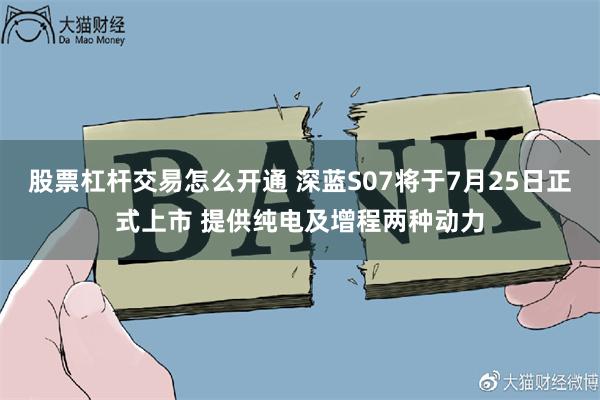 股票杠杆交易怎么开通 深蓝S07将于7月25日正式上市 提供纯电及增程两种动力