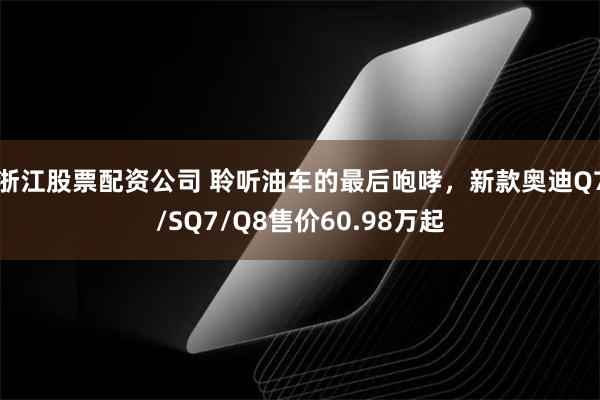 浙江股票配资公司 聆听油车的最后咆哮，新款奥迪Q7/SQ7/Q8售价60.98万起