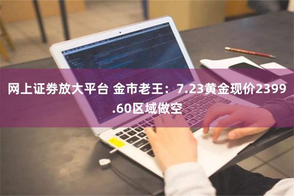 网上证劵放大平台 金市老王：7.23黄金现价2399.60区域做空