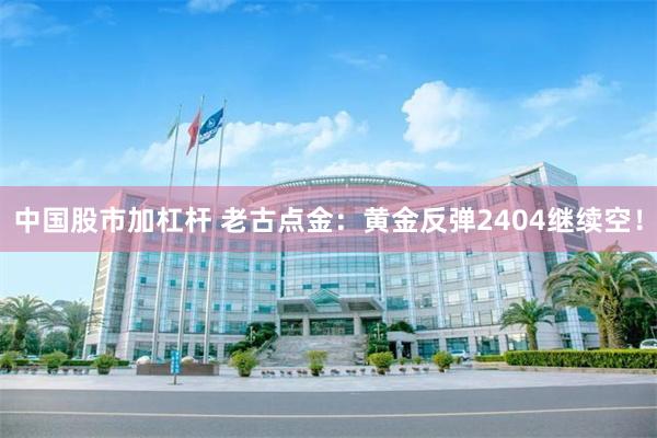 中国股市加杠杆 老古点金：黄金反弹2404继续空！