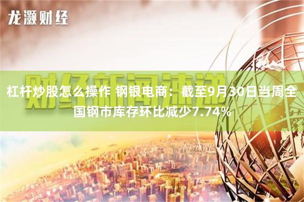 杠杆炒股怎么操作 钢银电商：截至9月30日当周全国钢市库存环比减少7.74%