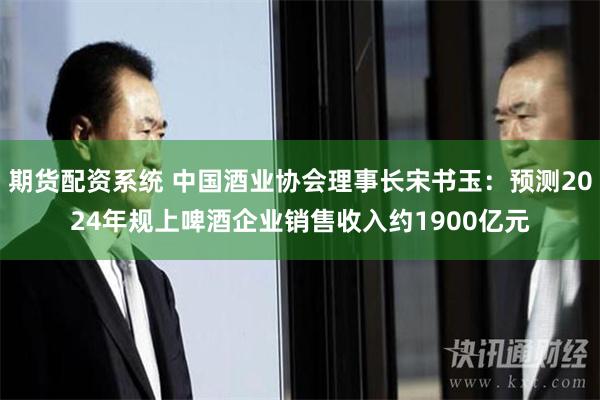 期货配资系统 中国酒业协会理事长宋书玉：预测2024年规上啤酒企业销售收入约1900亿元