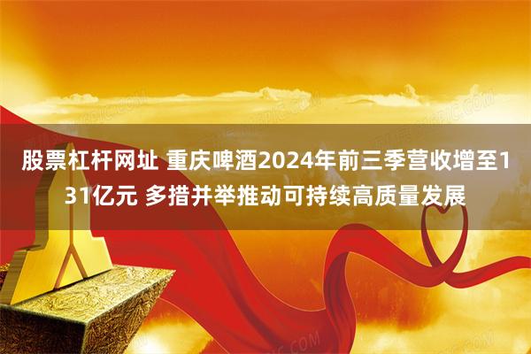 股票杠杆网址 重庆啤酒2024年前三季营收增至131亿元 多措并举推动可持续高质量发展