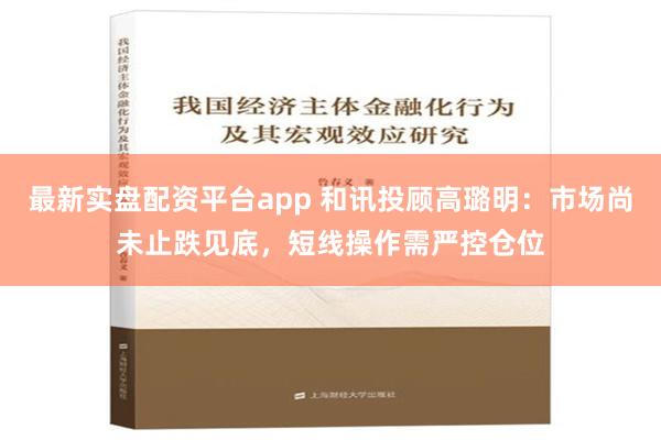 最新实盘配资平台app 和讯投顾高璐明：市场尚未止跌见底，短线操作需严控仓位