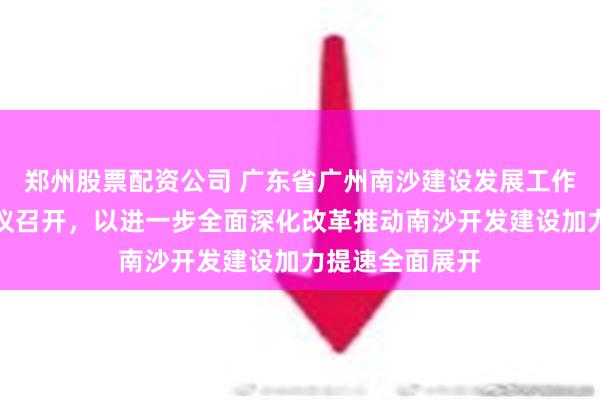 郑州股票配资公司 广东省广州南沙建设发展工作委员会主任会议召开，以进一步全面深化改革推动南沙开发建设加力提速全面展开