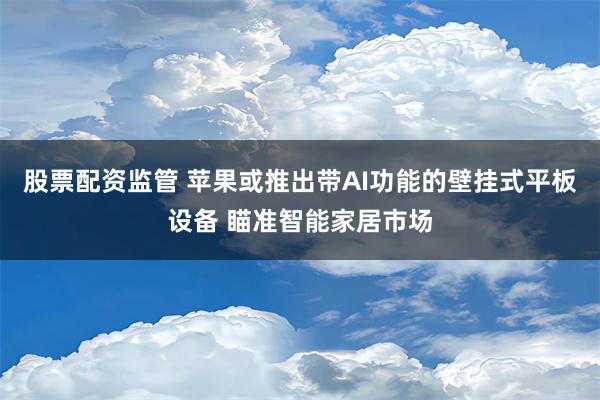 股票配资监管 苹果或推出带AI功能的壁挂式平板设备 瞄准智能家居市场