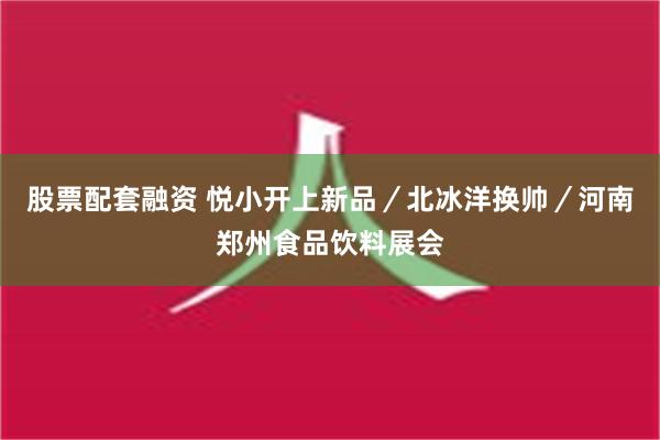 股票配套融资 悦小开上新品／北冰洋换帅／河南郑州食品饮料展会