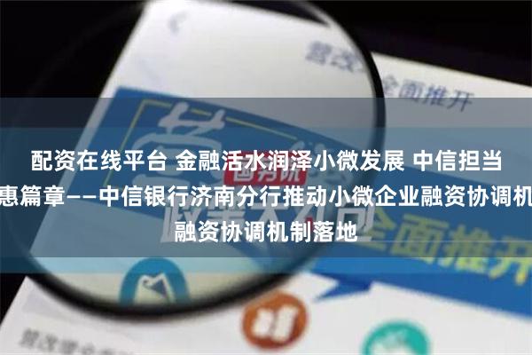 配资在线平台 金融活水润泽小微发展 中信担当书写普惠篇章——中信银行济南分行推动小微企业融资协调机制落地