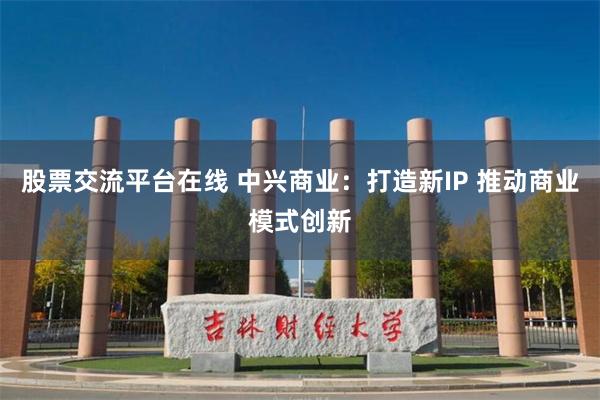 股票交流平台在线 中兴商业：打造新IP 推动商业模式创新