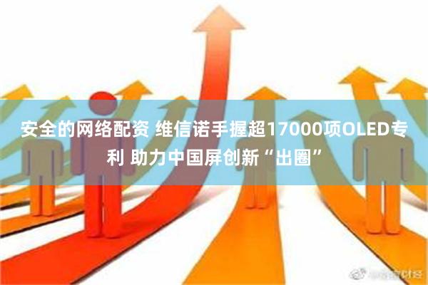 安全的网络配资 维信诺手握超17000项OLED专利 助力中国屏创新“出圈”