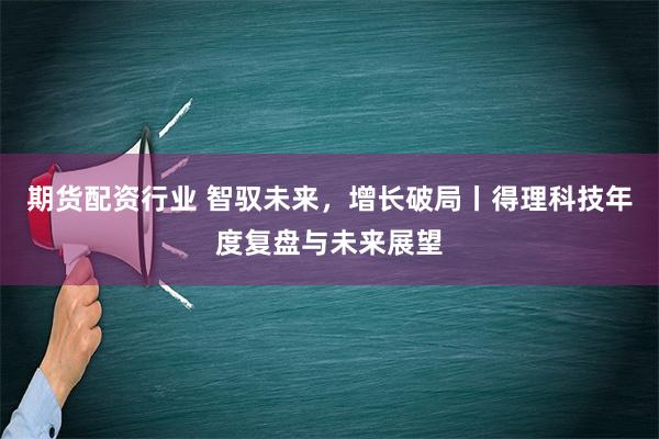 期货配资行业 智驭未来，增长破局丨得理科技年度复盘与未来展望