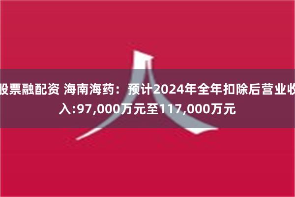 股票融配资 海南海药：预计2024年全年扣除后营业收入:97,000万元至117,000万元